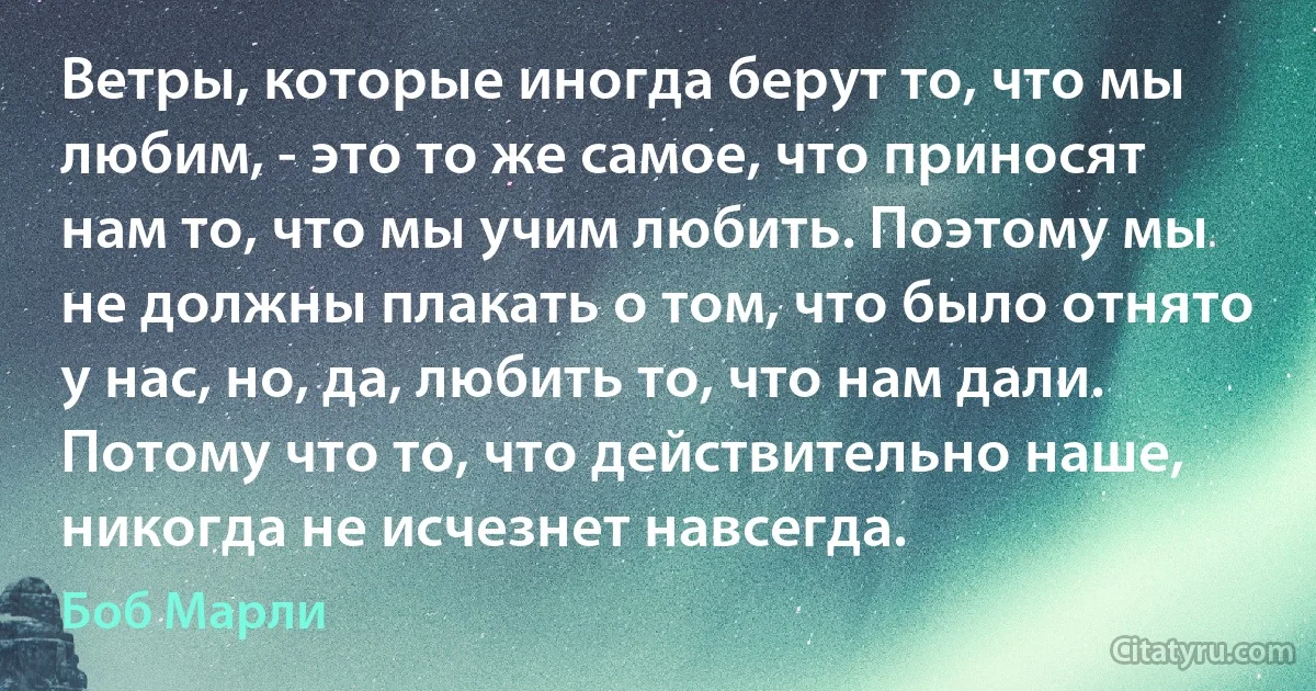 Ветры, которые иногда берут то, что мы любим, - это то же самое, что приносят нам то, что мы учим любить. Поэтому мы не должны плакать о том, что было отнято у нас, но, да, любить то, что нам дали. Потому что то, что действительно наше, никогда не исчезнет навсегда. (Боб Марли)