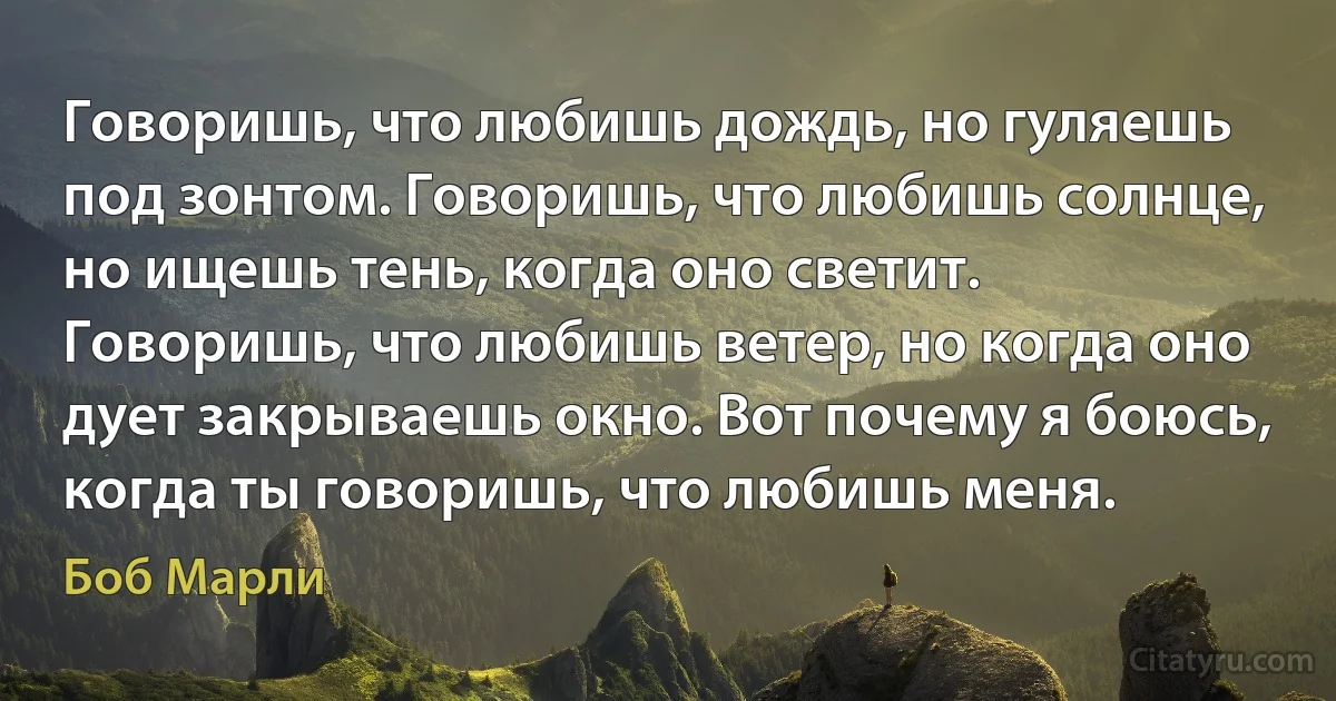 Говоришь, что любишь дождь, но гуляешь под зонтом. Говоришь, что любишь солнце, но ищешь тень, когда оно светит. Говоришь, что любишь ветер, но когда оно дует закрываешь окно. Вот почему я боюсь, когда ты говоришь, что любишь меня. (Боб Марли)