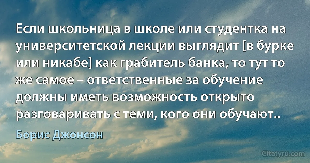 Если школьница в школе или студентка на университетской лекции выглядит [в бурке или никабе] как грабитель банка, то тут то же самое – ответственные за обучение должны иметь возможность открыто разговаривать с теми, кого они обучают.. (Борис Джонсон)