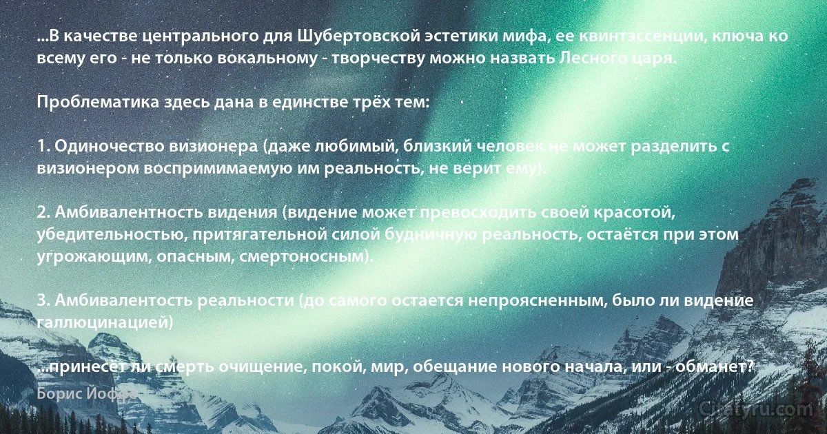 ...В качестве центрального для Шубертовской эстетики мифа, ее квинтэссенции, ключа ко всему его - не только вокальному - творчеству можно назвать Лесного царя.

Проблематика здесь дана в единстве трёх тем:

1. Одиночество визионера (даже любимый, близкий человек не может разделить с визионером воспримимаемую им реальность, не верит ему).

2. Амбивалентность видения (видение может превосходить своей красотой, убедительностью, притягательной силой будничную реальность, остаётся при этом угрожающим, опасным, смертоносным).

3. Амбивалентость реальности (до самого остается непроясненным, было ли видение галлюцинацией)

...принесёт ли смерть очищение, покой, мир, обещание нового начала, или - обманет? (Борис Йоффе)