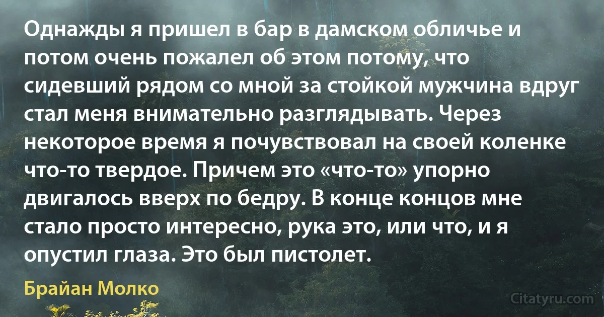 Однажды я пришел в бар в дамском обличье и потом очень пожалел об этом потому, что сидевший рядом со мной за стойкой мужчина вдруг стал меня внимательно разглядывать. Через некоторое время я почувствовал на своей коленке что-то твердое. Причем это «что-то» упорно двигалось вверх по бедру. В конце концов мне стало просто интересно, рука это, или что, и я опустил глаза. Это был пистолет. (Брайан Молко)