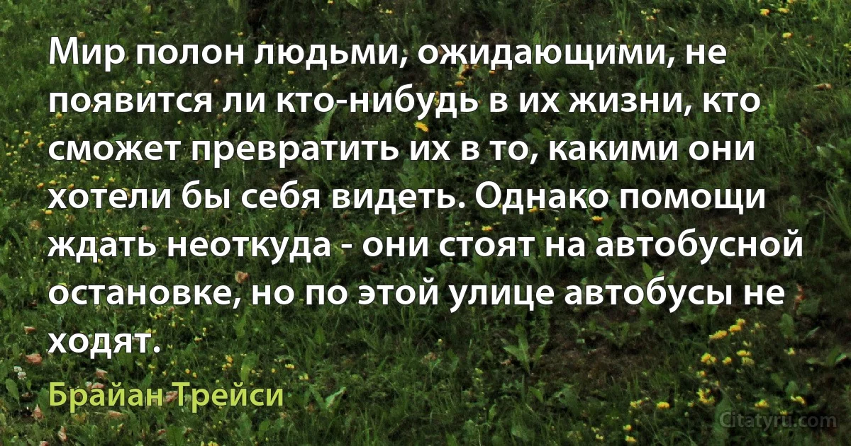 Мир полон людьми, ожидающими, не появится ли кто-нибудь в их жизни, кто сможет превратить их в то, какими они хотели бы себя видеть. Однако помощи ждать неоткуда - они стоят на автобусной остановке, но по этой улице автобусы не ходят. (Брайан Трейси)