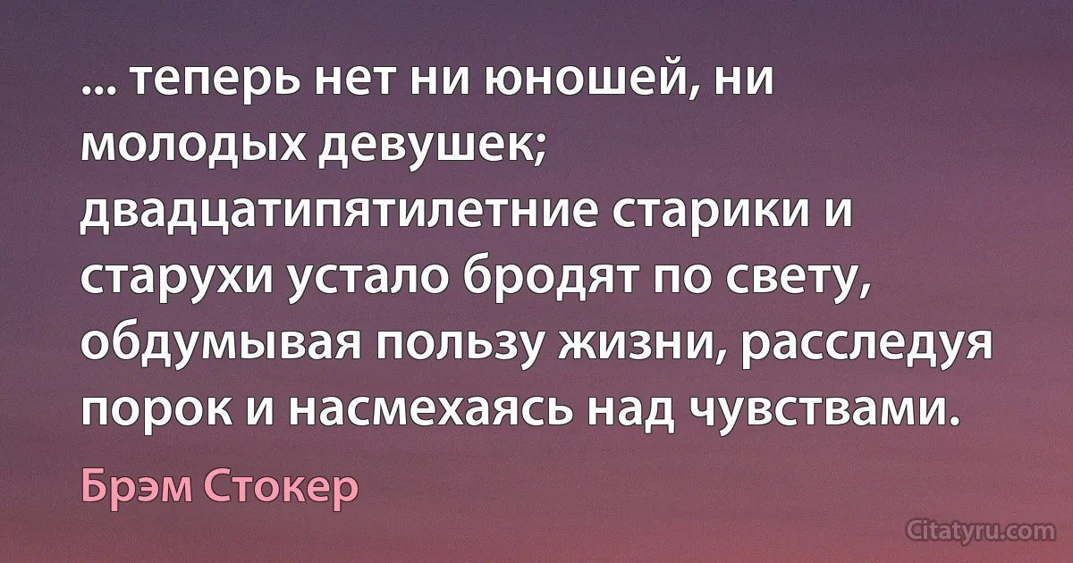 ... теперь нет ни юношей, ни молодых девушек; двадцатипятилетние старики и старухи устало бродят по свету, обдумывая пользу жизни, расследуя порок и насмехаясь над чувствами. (Брэм Стокер)