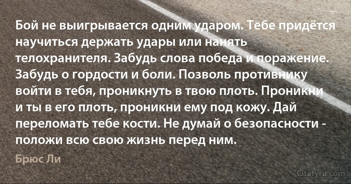 Бой не выигрывается одним ударом. Тебе придётся научиться держать удары или нанять телохранителя. Забудь слова победа и поражение. Забудь о гордости и боли. Позволь противнику войти в тебя, проникнуть в твою плоть. Проникни и ты в его плоть, проникни ему под кожу. Дай переломать тебе кости. Не думай о безопасности - положи всю свою жизнь перед ним. (Брюс Ли)