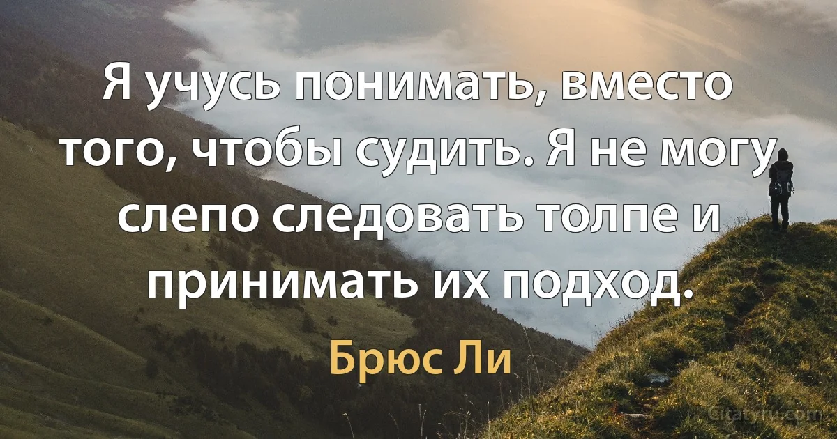 Я учусь понимать, вместо того, чтобы судить. Я не могу слепо следовать толпе и принимать их подход. (Брюс Ли)