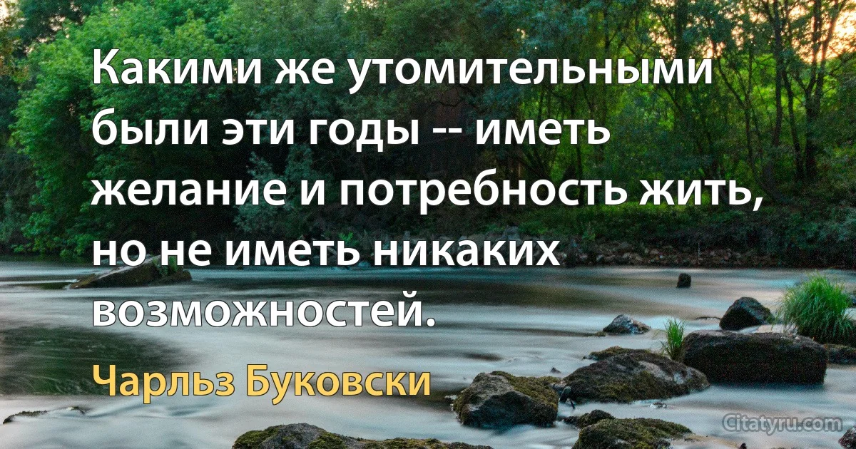 Какими же утомительными были эти годы -- иметь желание и потребность жить, но не иметь никаких возможностей. (Чарльз Буковски)