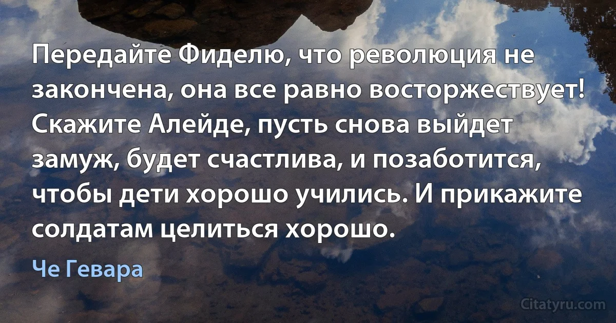 Передайте Фиделю, что революция не закончена, она все равно восторжествует! Скажите Алейде, пусть снова выйдет замуж, будет счастлива, и позаботится, чтобы дети хорошо учились. И прикажите солдатам целиться хорошо. (Че Гевара)