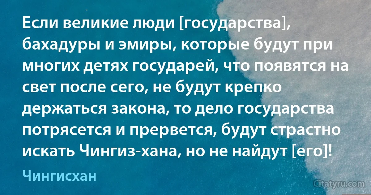 Если великие люди [государства], бахадуры и эмиры, которые будут при многих детях государей, что появятся на свет после сего, не будут крепко держаться закона, то дело государства потрясется и прервется, будут страстно искать Чингиз-хана, но не найдут [его]! (Чингисхан)