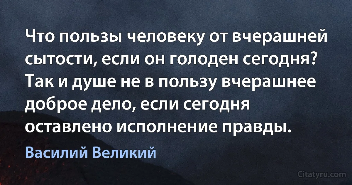 Что пользы человеку от вчерашней сытости, если он голоден сегодня? Так и душе не в пользу вчерашнее доброе дело, если сегодня оставлено исполнение правды. (Василий Великий)