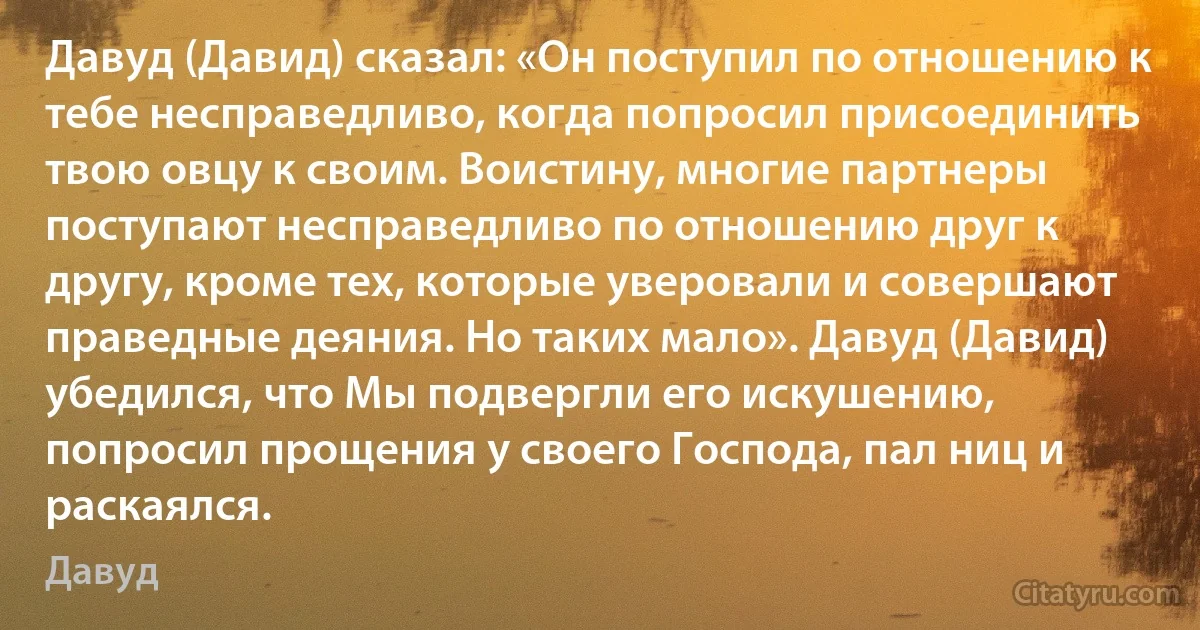 Давуд (Давид) сказал: «Он поступил по отношению к тебе несправедливо, когда попросил присоединить твою овцу к своим. Воистину, многие партнеры поступают несправедливо по отношению друг к другу, кроме тех, которые уверовали и совершают праведные деяния. Но таких мало». Давуд (Давид) убедился, что Мы подвергли его искушению, попросил прощения у своего Господа, пал ниц и раскаялся. (Давуд)