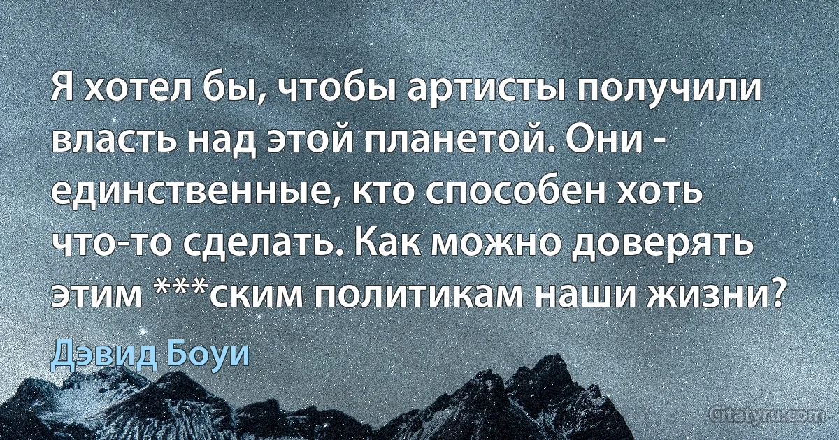 Я хотел бы, чтобы артисты получили власть над этой планетой. Они - единственные, кто способен хоть что-то сделать. Как можно доверять этим ***ским политикам наши жизни? (Дэвид Боуи)