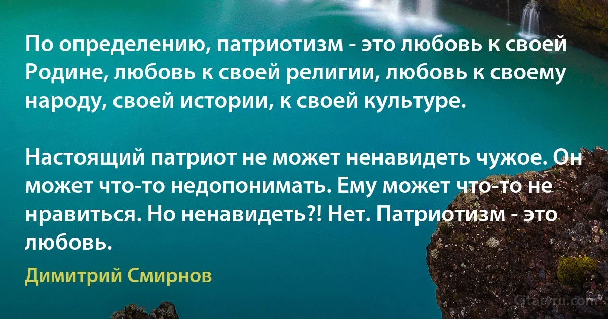 По определению, патриотизм - это любовь к своей Родине, любовь к своей религии, любовь к своему народу, своей истории, к своей культуре.

Настоящий патриот не может ненавидеть чужое. Он может что-то недопонимать. Ему может что-то не нравиться. Но ненавидеть?! Нет. Патриотизм - это любовь. (Димитрий Смирнов)