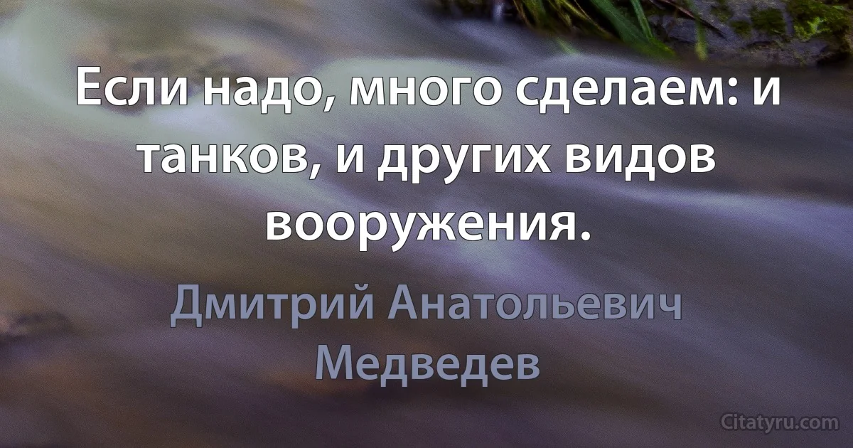 Если надо, много сделаем: и танков, и других видов вооружения. (Дмитрий Анатольевич Медведев)