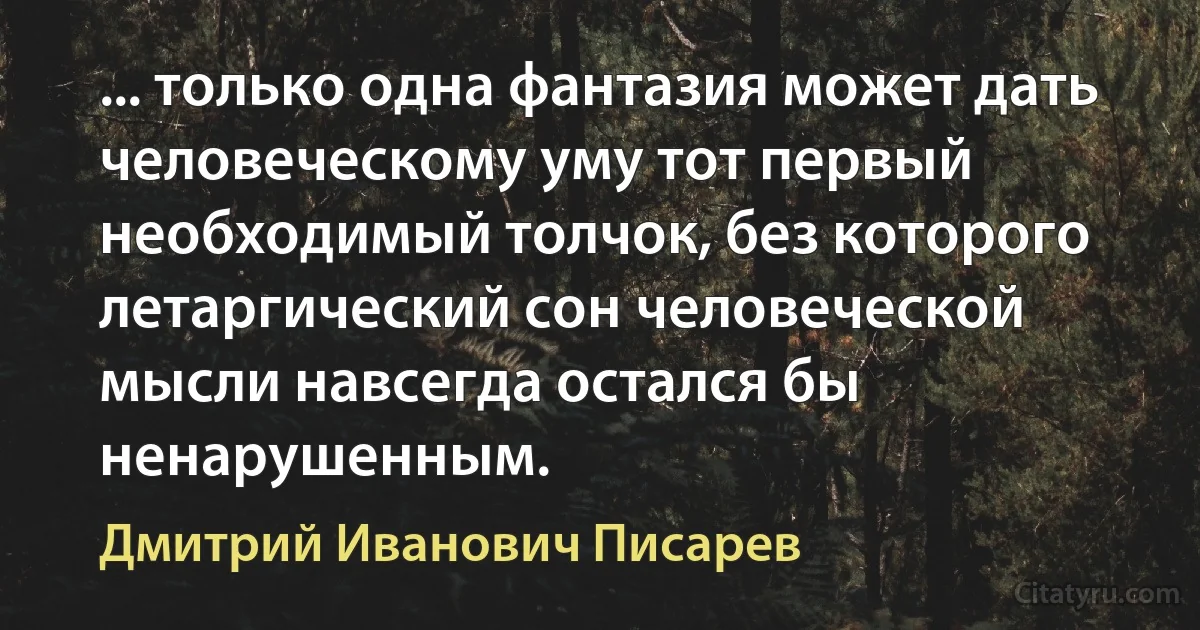 ... только одна фантазия может дать человеческому уму тот первый необходимый толчок, без которого летаргический сон человеческой мысли навсегда остался бы ненарушенным. (Дмитрий Иванович Писарев)