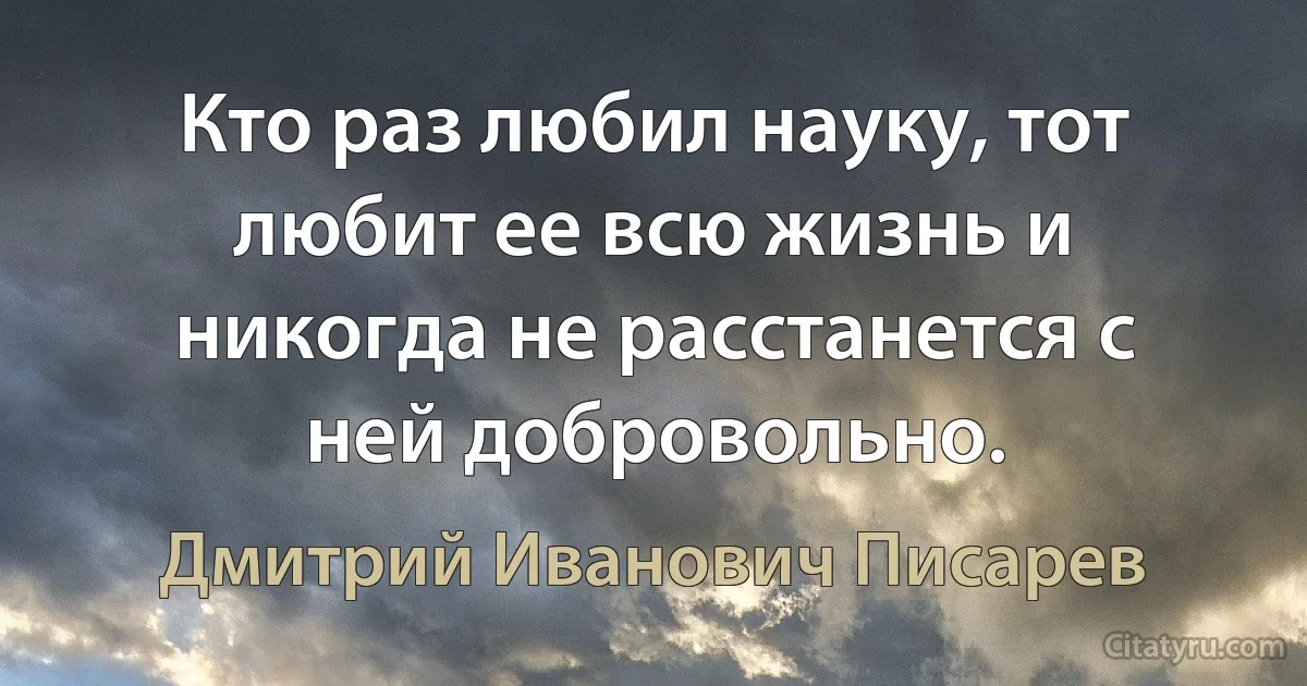 Кто раз любил науку, тот любит ее всю жизнь и никогда не расстанется с ней добровольно. (Дмитрий Иванович Писарев)