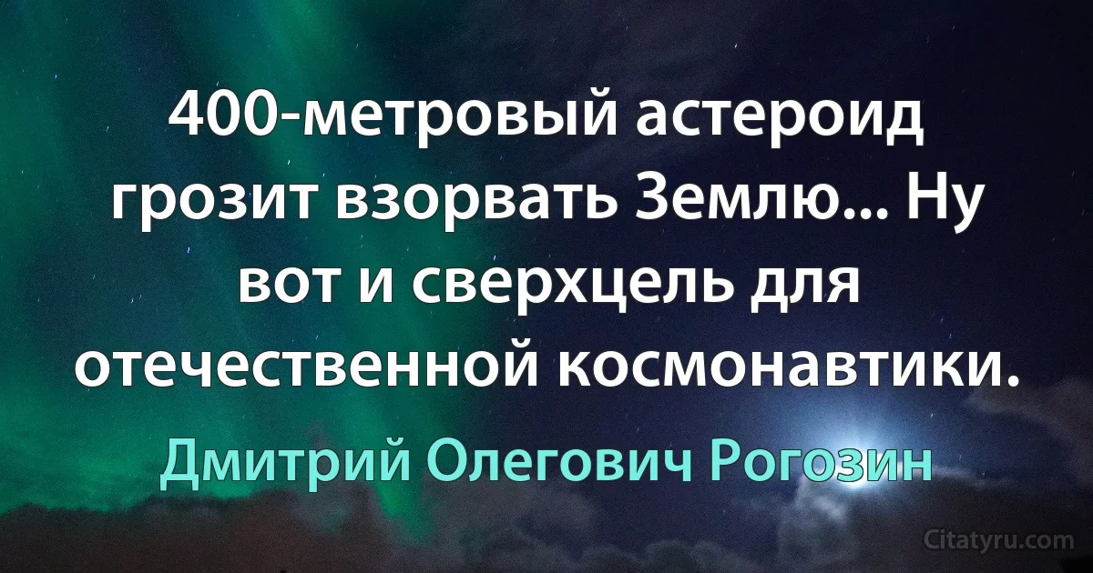 400-метровый астероид грозит взорвать Землю... Ну вот и сверхцель для отечественной космонавтики. (Дмитрий Олегович Рогозин)