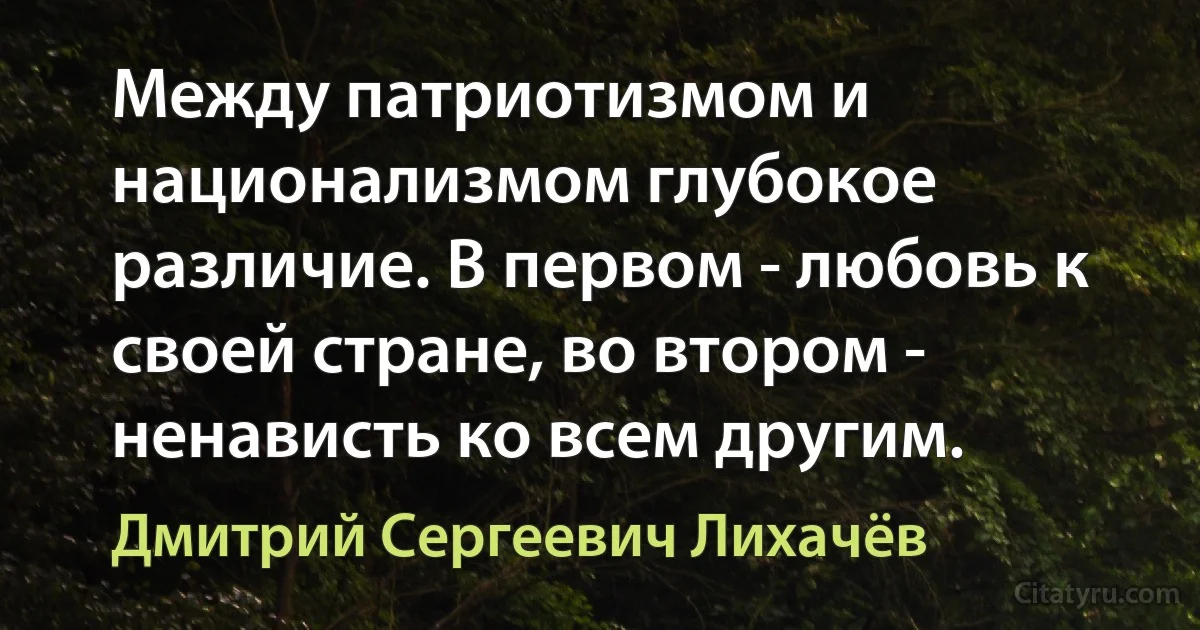 Между патриотизмом и национализмом глубокое различие. В первом - любовь к своей стране, во втором - ненависть ко всем другим. (Дмитрий Сергеевич Лихачёв)