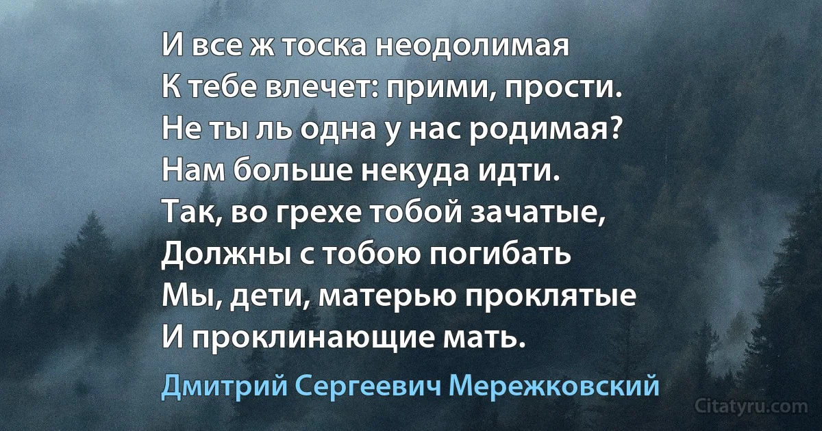 И все ж тоска неодолимая
К тебе влечет: прими, прости.
Не ты ль одна у нас родимая?
Нам больше некуда идти.
Так, во грехе тобой зачатые,
Должны с тобою погибать
Мы, дети, матерью проклятые
И проклинающие мать. (Дмитрий Сергеевич Мережковский)