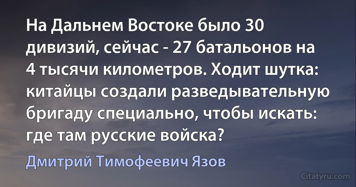 На Дальнем Востоке было 30 дивизий, сейчас - 27 батальонов на 4 тысячи километров. Ходит шутка: китайцы создали разведывательную бригаду специально, чтобы искать: где там русские войска? (Дмитрий Тимофеевич Язов)