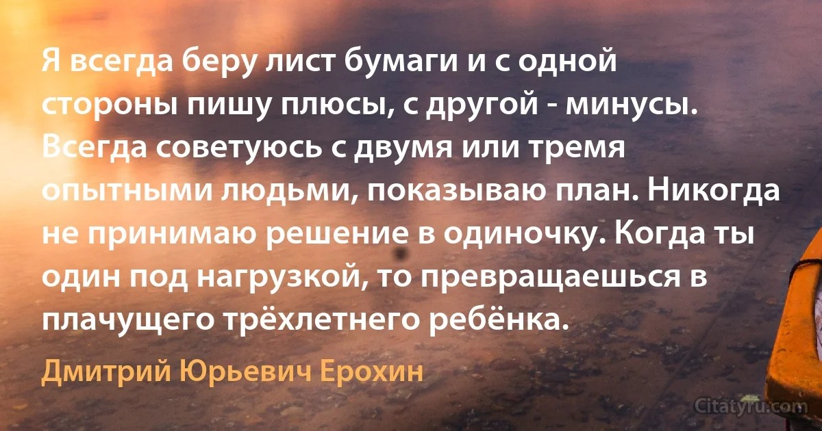 Я всегда беру лист бумаги и с одной стороны пишу плюсы, с другой - минусы. Всегда советуюсь с двумя или тремя опытными людьми, показываю план. Никогда не принимаю решение в одиночку. Когда ты один под нагрузкой, то превращаешься в плачущего трёхлетнего ребёнка. (Дмитрий Юрьевич Ерохин)