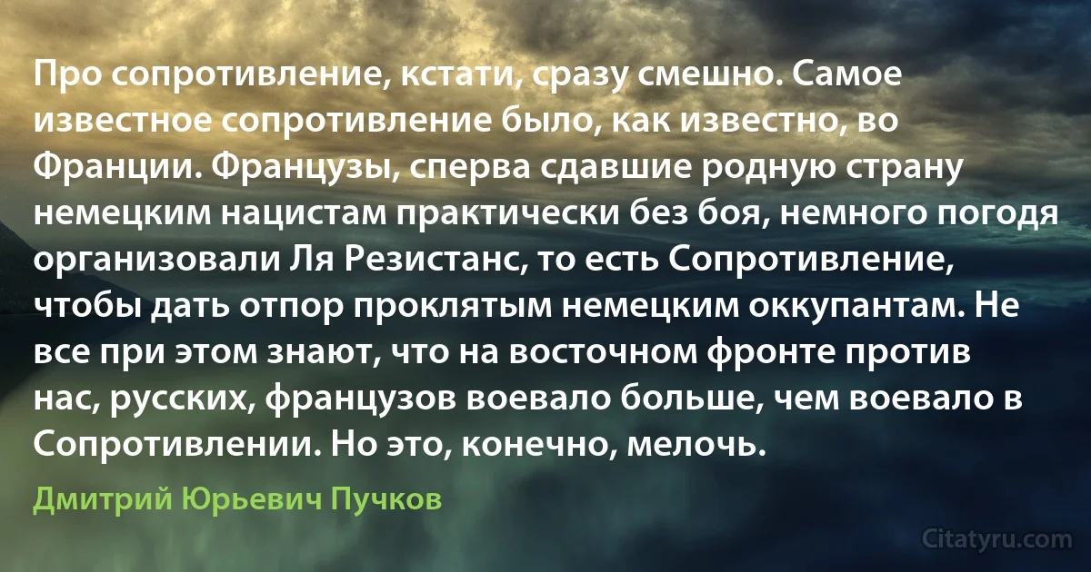 Про сопротивление, кстати, сразу смешно. Самое известное сопротивление было, как известно, во Франции. Французы, сперва сдавшие родную страну немецким нацистам практически без боя, немного погодя организовали Ля Резистанс, то есть Сопротивление, чтобы дать отпор проклятым немецким оккупантам. Не все при этом знают, что на восточном фронте против нас, русских, французов воевало больше, чем воевало в Сопротивлении. Но это, конечно, мелочь. (Дмитрий Юрьевич Пучков)