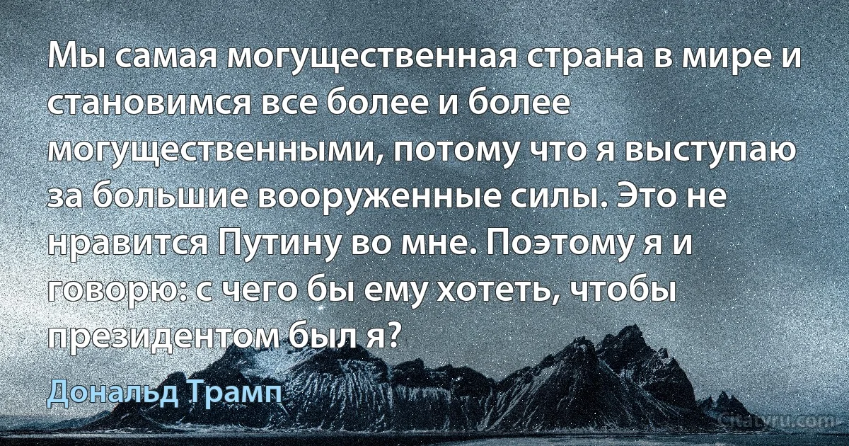 Мы самая могущественная страна в мире и становимся все более и более могущественными, потому что я выступаю за большие вооруженные силы. Это не нравится Путину во мне. Поэтому я и говорю: с чего бы ему хотеть, чтобы президентом был я? (Дональд Трамп)