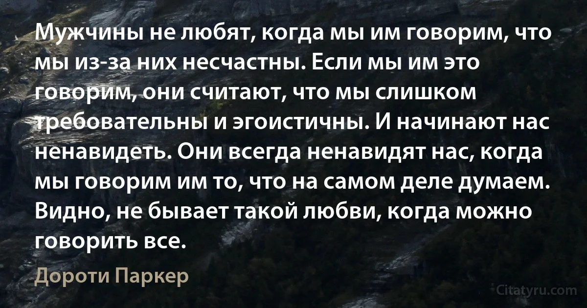 Мужчины не любят, когда мы им говорим, что мы из-за них несчастны. Если мы им это говорим, они считают, что мы слишком требовательны и эгоистичны. И начинают нас ненавидеть. Они всегда ненавидят нас, когда мы говорим им то, что на самом деле думаем. Видно, не бывает такой любви, когда можно говорить все. (Дороти Паркер)