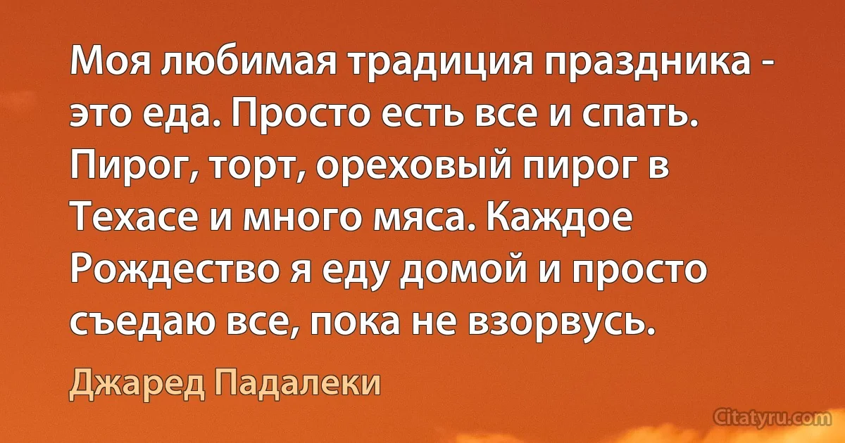 Моя любимая традиция праздника - это еда. Просто есть все и спать. Пирог, торт, ореховый пирог в Техасе и много мяса. Каждое Рождество я еду домой и просто съедаю все, пока не взорвусь. (Джаред Падалеки)