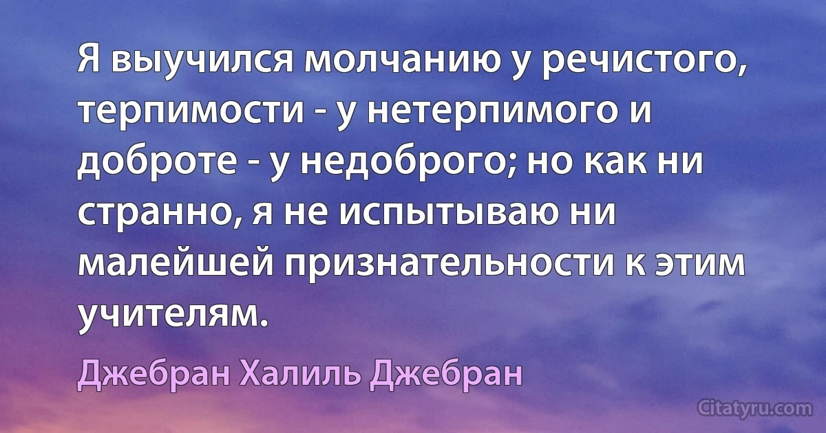 Я выучился молчанию у речистого, теpпимости - у нетерпимого и доброте - у недоброго; но как ни странно, я не испытываю ни малейшей признательности к этим учителям. (Джебран Халиль Джебран)