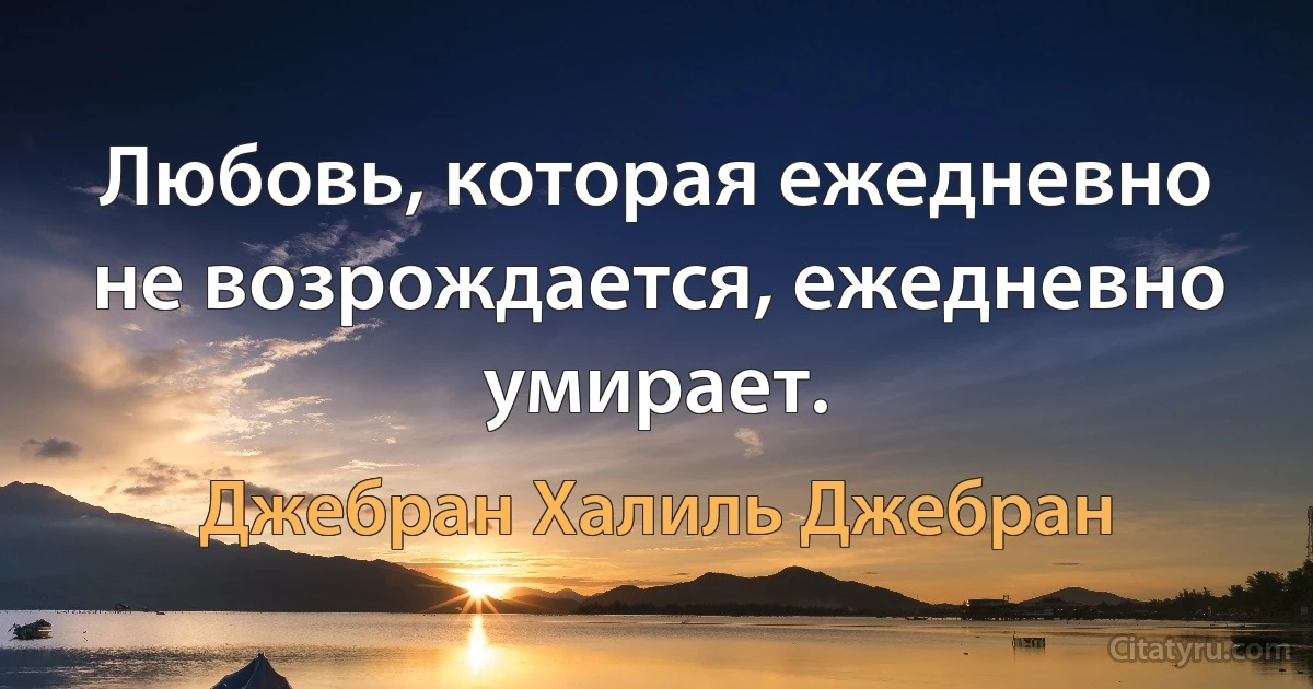 Любовь, которая ежедневно не возрождается, ежедневно умирает. (Джебран Халиль Джебран)