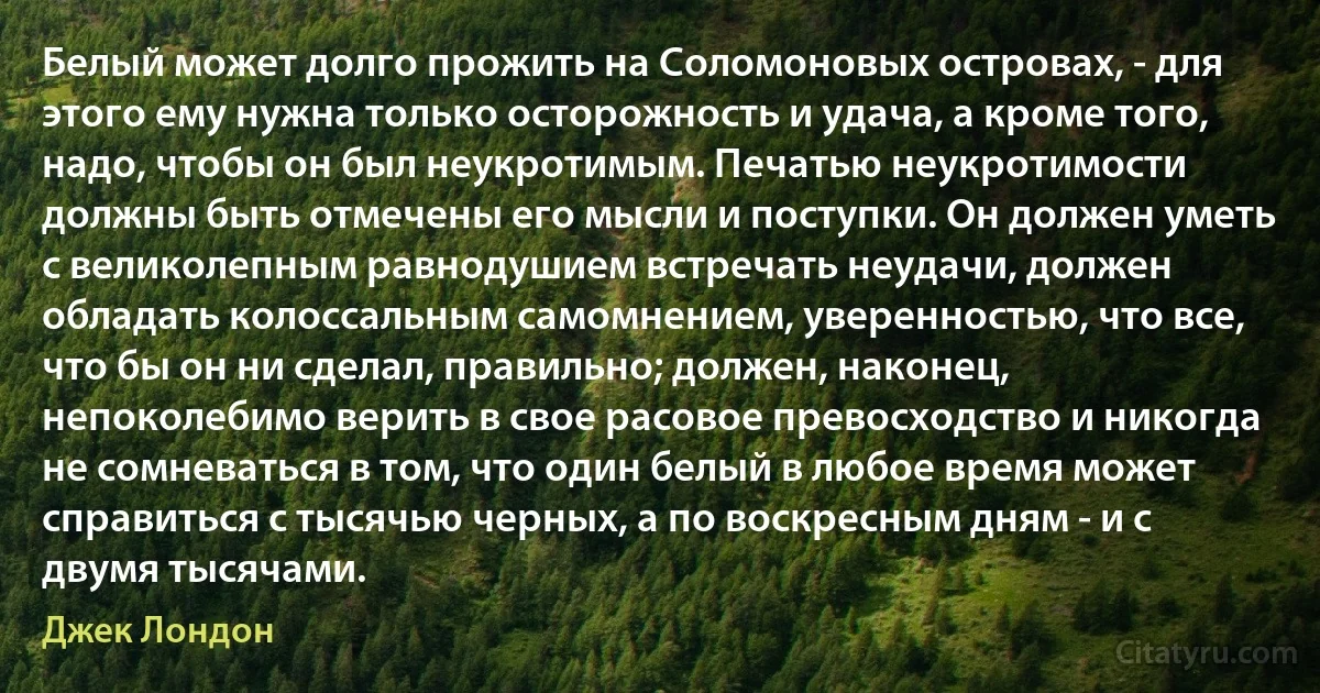 Белый может долго прожить на Соломоновых островах, - для этого ему нужна только осторожность и удача, а кроме того, надо, чтобы он был неукротимым. Печатью неукротимости должны быть отмечены его мысли и поступки. Он должен уметь с великолепным равнодушием встречать неудачи, должен обладать колоссальным самомнением, уверенностью, что все, что бы он ни сделал, правильно; должен, наконец, непоколебимо верить в свое расовое превосходство и никогда не сомневаться в том, что один белый в любое время может справиться с тысячью черных, а по воскресным дням - и с двумя тысячами. (Джек Лондон)