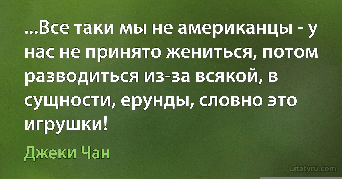 ...Все таки мы не американцы - у нас не принято жениться, потом разводиться из-за всякой, в сущности, ерунды, словно это игрушки! (Джеки Чан)