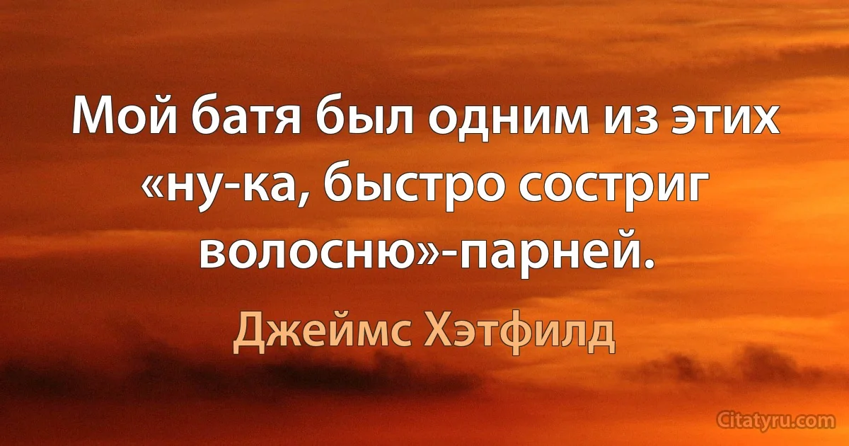 Мой батя был одним из этих «ну-ка, быстро состриг волосню»-парней. (Джеймс Хэтфилд)