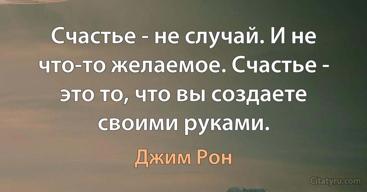 Счастье - не случай. И не что-то желаемое. Счастье - это то, что вы создаете своими руками. (Джим Рон)