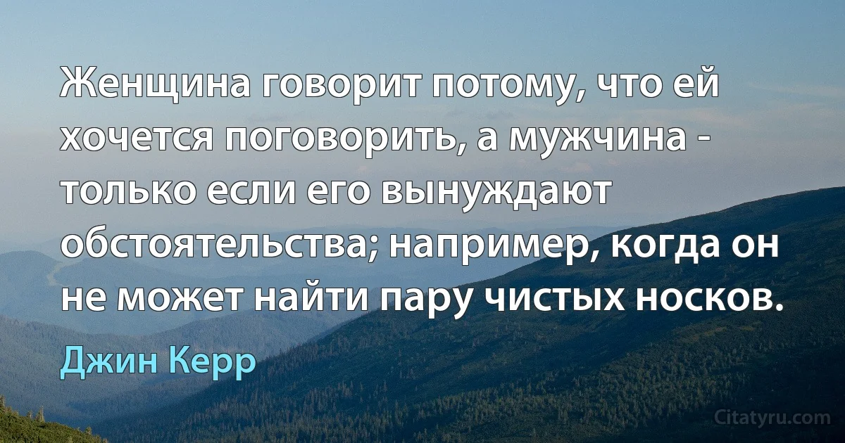 Женщина говорит потому, что ей хочется поговорить, а мужчина - только если его вынуждают обстоятельства; например, когда он не может найти пару чистых носков. (Джин Керр)