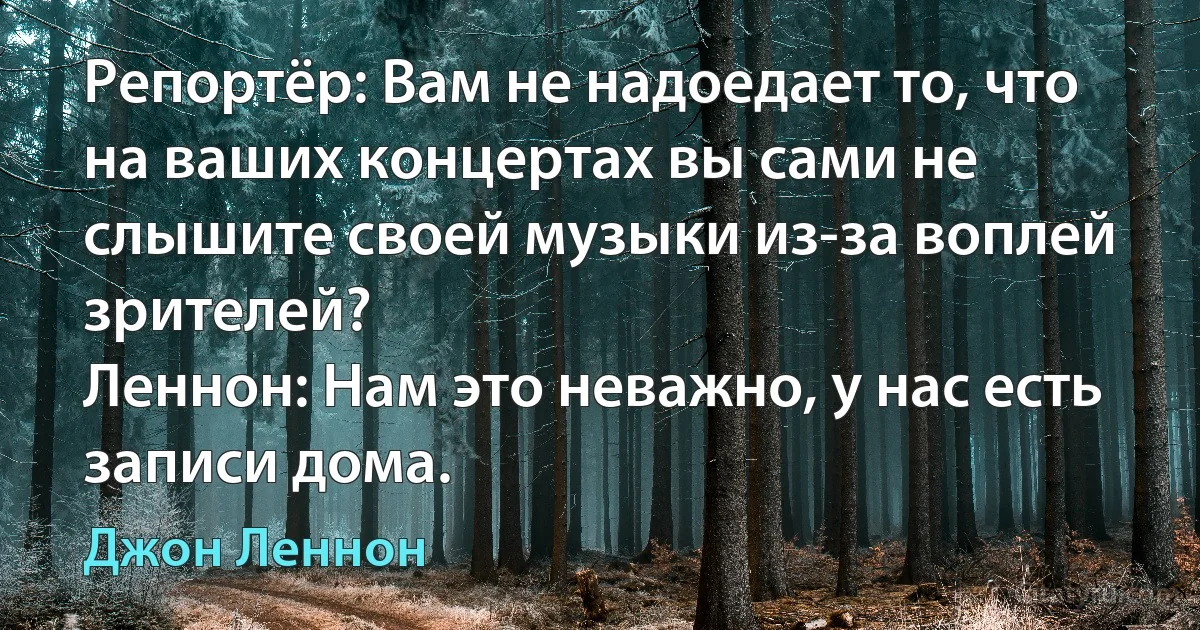 Репортёр: Вам не надоедает то, что на ваших концертах вы сами не слышите своей музыки из-за воплей зрителей?
Леннон: Нам это неважно, у нас есть записи дома. (Джон Леннон)