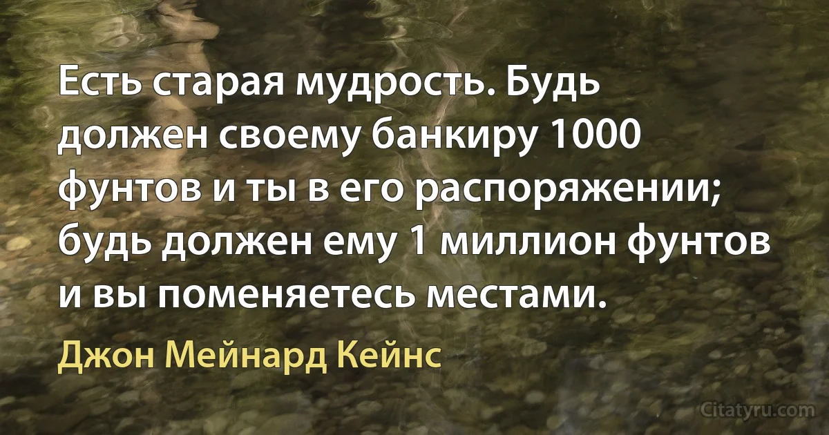 Есть старая мудрость. Будь должен своему банкиру 1000 фунтов и ты в его распоряжении; будь должен ему 1 миллион фунтов и вы поменяетесь местами. (Джон Мейнард Кейнс)