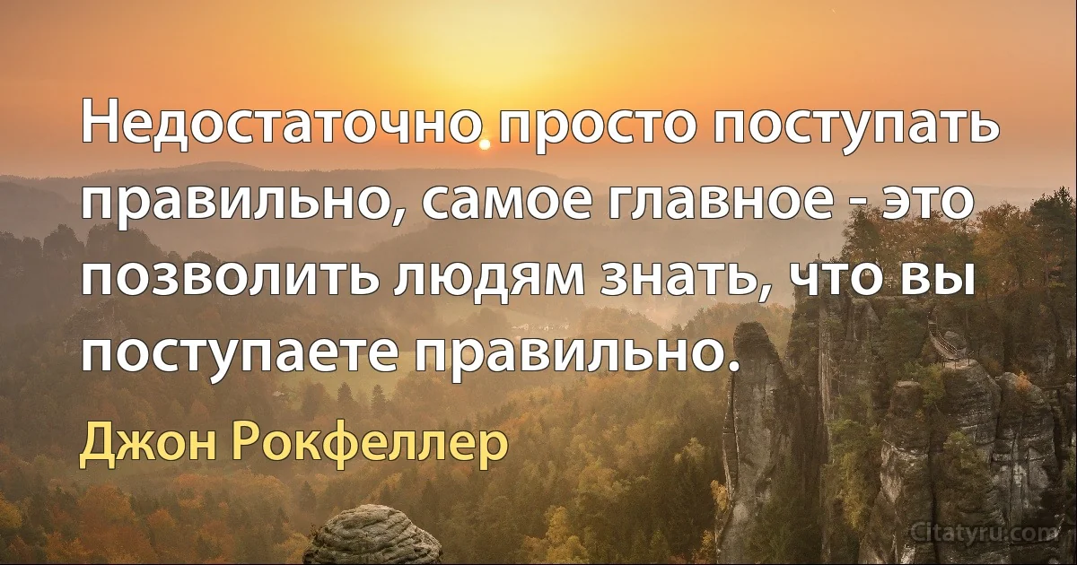 Недостаточно просто поступать правильно, самое главное - это позволить людям знать, что вы поступаете правильно. (Джон Рокфеллер)