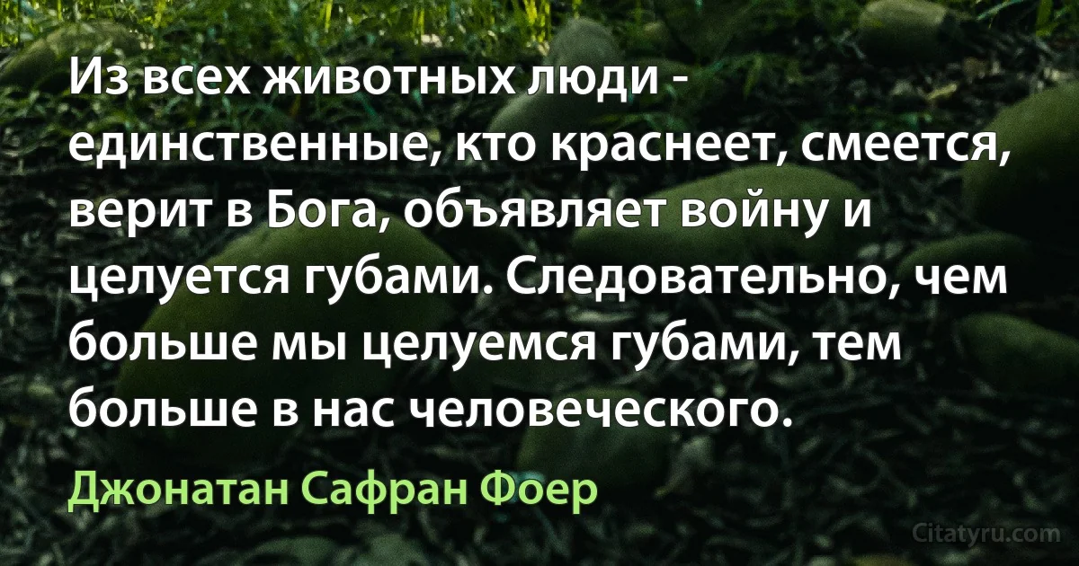 Из всех животных люди - единственные, кто краснеет, смеется, верит в Бога, объявляет войну и целуется губами. Следовательно, чем больше мы целуемся губами, тем больше в нас человеческого. (Джонатан Сафран Фоер)