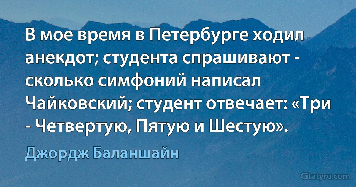 В мое время в Петербурге ходил анекдот; студента спрашивают - сколько симфоний написал Чайковский; студент отвечает: «Три - Четвертую, Пятую и Шестую». (Джордж Баланшайн)