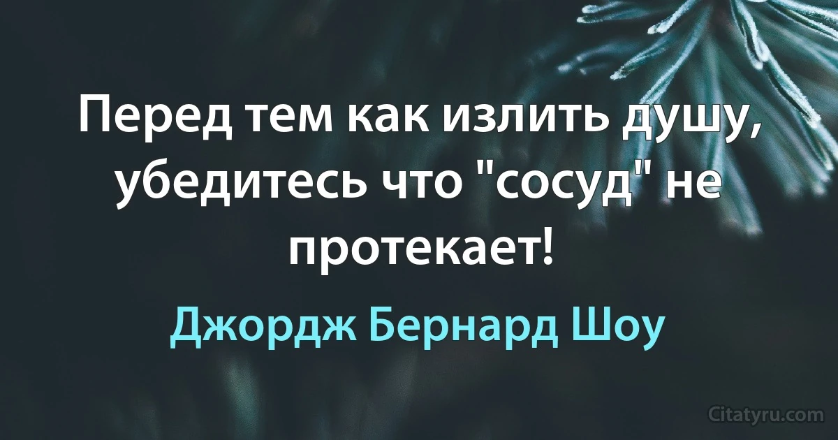 Перед тем как излить душу, убедитесь что "сосуд" не протекает! (Джордж Бернард Шоу)