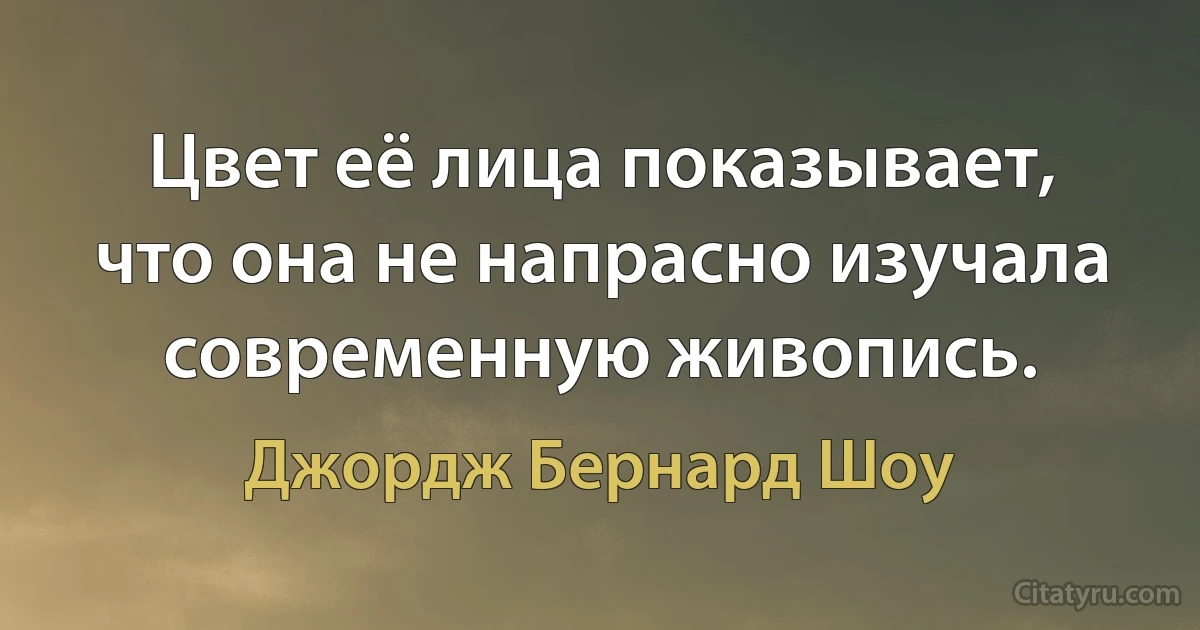 Цвет её лица показывает, что она не напрасно изучала современную живопись. (Джордж Бернард Шоу)