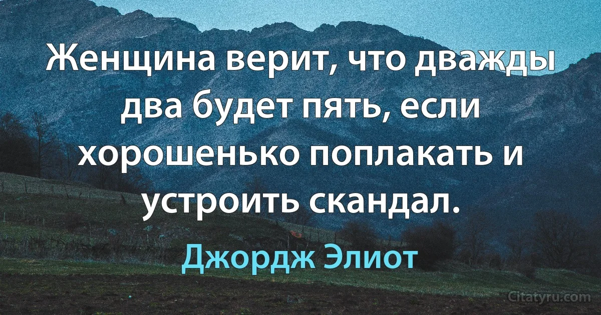 Женщина верит, что дважды два будет пять, если хорошенько поплакать и устроить скандал. (Джордж Элиот)