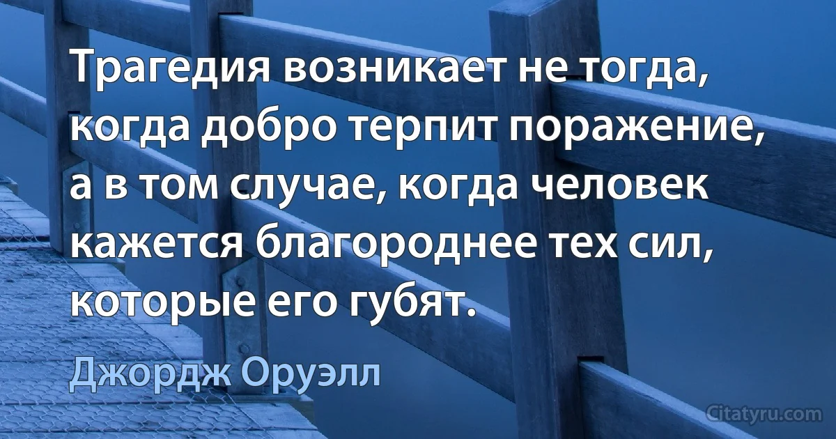 Трагедия возникает не тогда, когда добро терпит поражение, а в том случае, когда человек кажется благороднее тех сил, которые его губят. (Джордж Оруэлл)