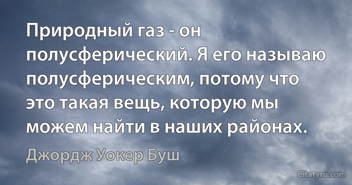 Природный газ - он полусферический. Я его называю полусферическим, потому что это такая вещь, которую мы можем найти в наших районах. (Джордж Уокер Буш)