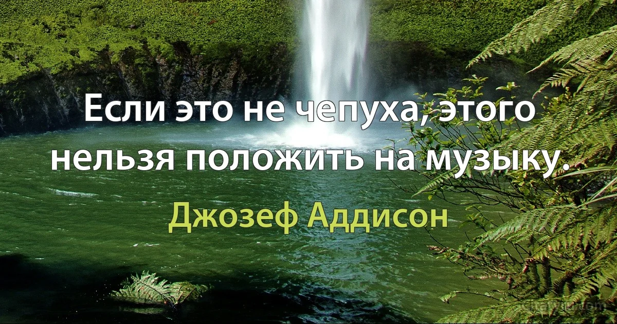 Если это не чепуха, этого нельзя положить на музыку. (Джозеф Аддисон)