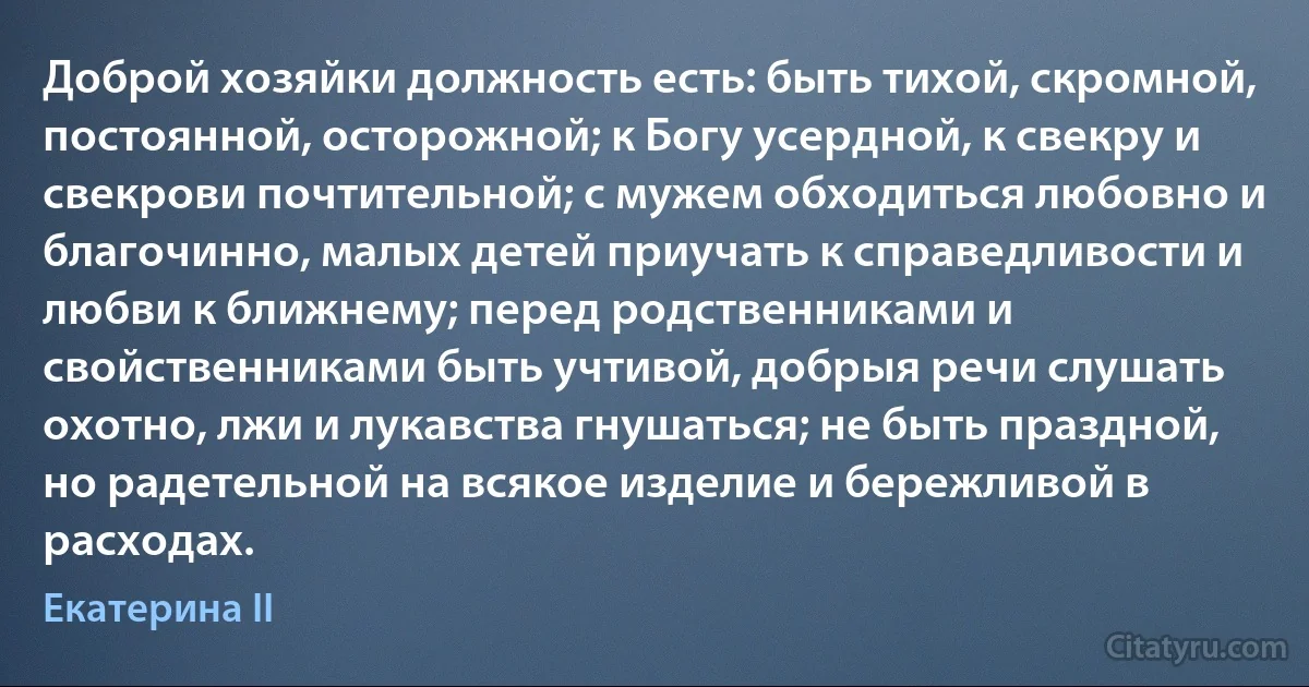 Доброй хозяйки должность есть: быть тихой, скромной, постоянной, осторожной; к Богу усердной, к свекру и свекрови почтительной; с мужем обходиться любовно и благочинно, малых детей приучать к справедливости и любви к ближнему; перед родственниками и свойственниками быть учтивой, добрыя речи слушать охотно, лжи и лукавства гнушаться; не быть праздной, но радетельной на всякое изделие и бережливой в расходах. (Екатерина II)