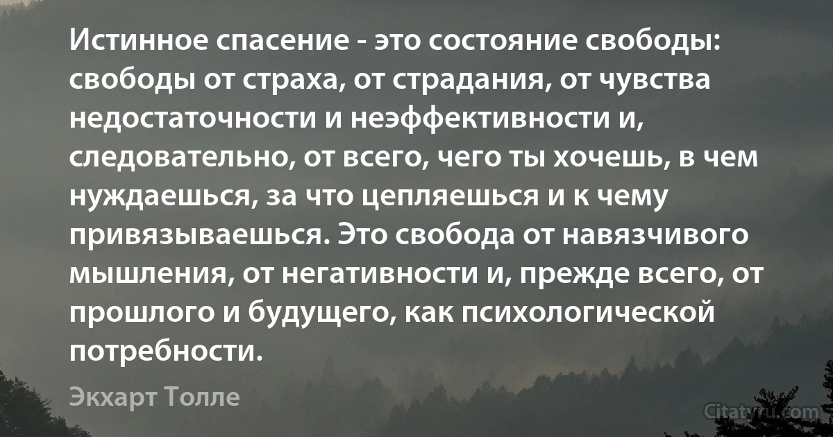 Истинное спасение - это состояние свободы: свободы от страха, от страдания, от чувства недостаточности и неэффективности и, следовательно, от всего, чего ты хочешь, в чем нуждаешься, за что цепляешься и к чему привязываешься. Это свобода от навязчивого мышления, от негативности и, прежде всего, от прошлого и будущего, как психологической потребности. (Экхарт Толле)