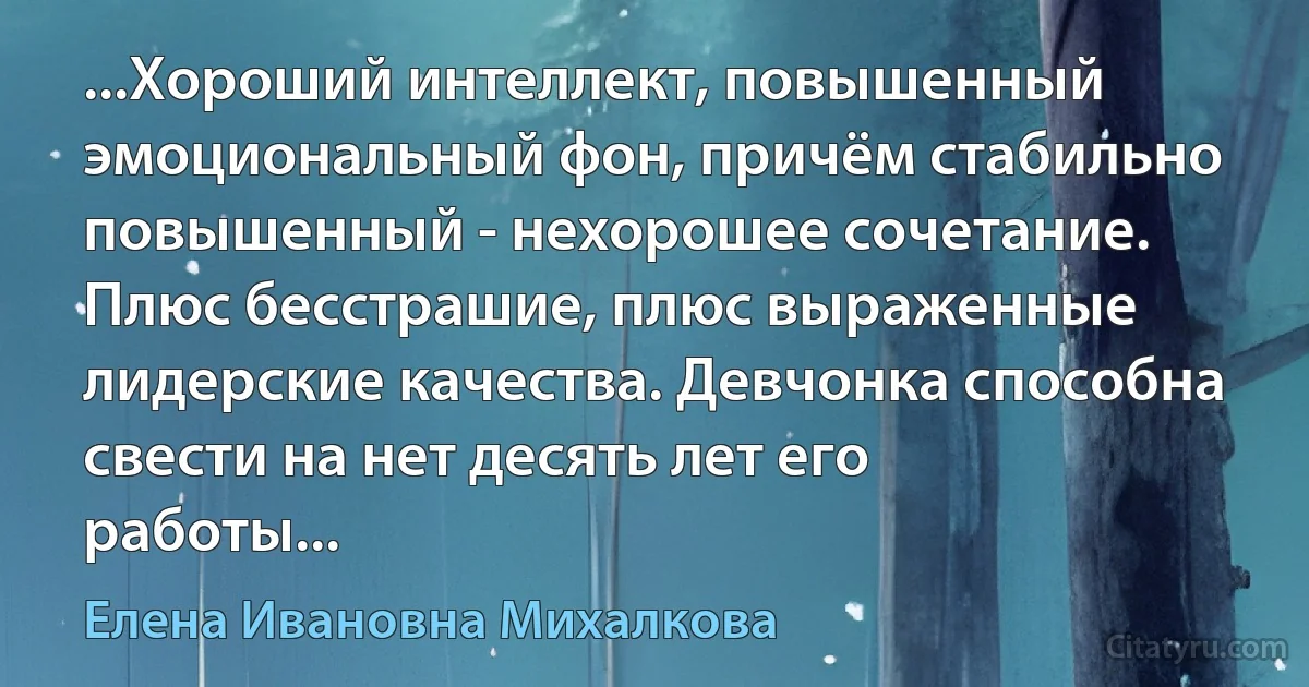 ...Хороший интеллект, повышенный эмоциональный фон, причём стабильно повышенный - нехорошее сочетание. Плюс бесстрашие, плюс выраженные лидерские качества. Девчонка способна свести на нет десять лет его работы... (Елена Ивановна Михалкова)