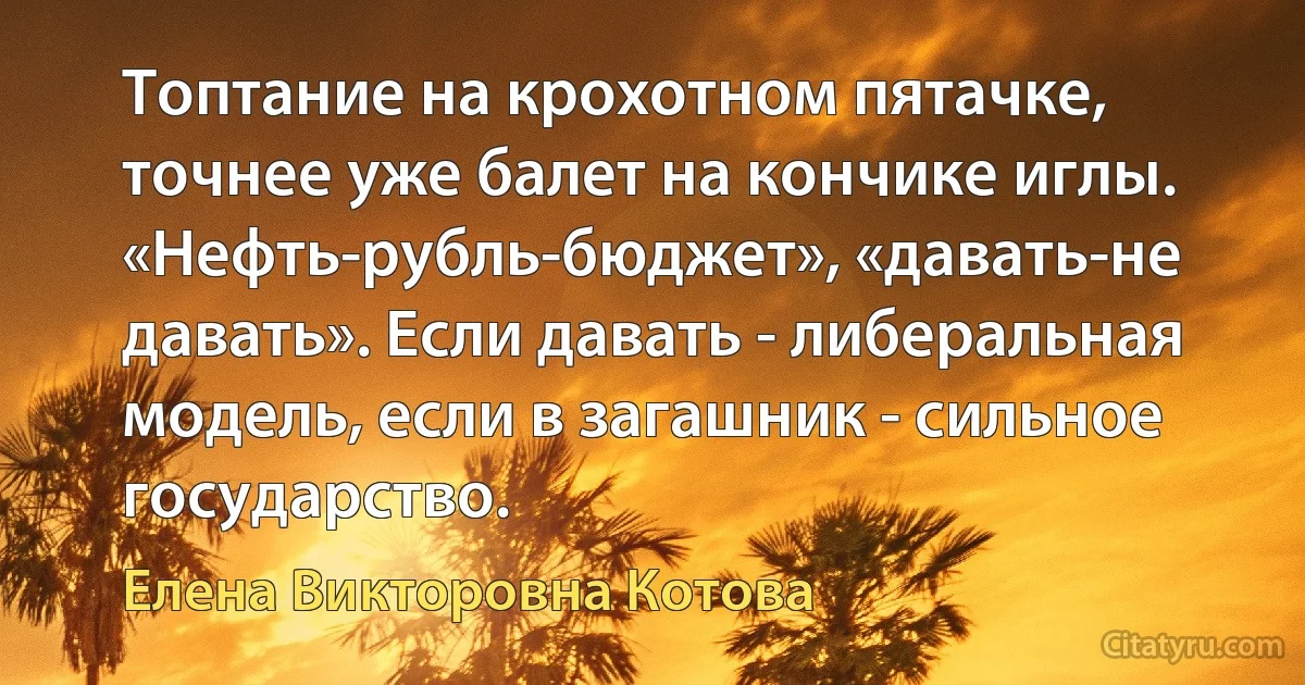 Топтание на крохотном пятачке, точнее уже балет на кончике иглы. «Нефть-рубль-бюджет», «давать-не давать». Если давать - либеральная модель, если в загашник - сильное государство. (Елена Викторовна Котова)